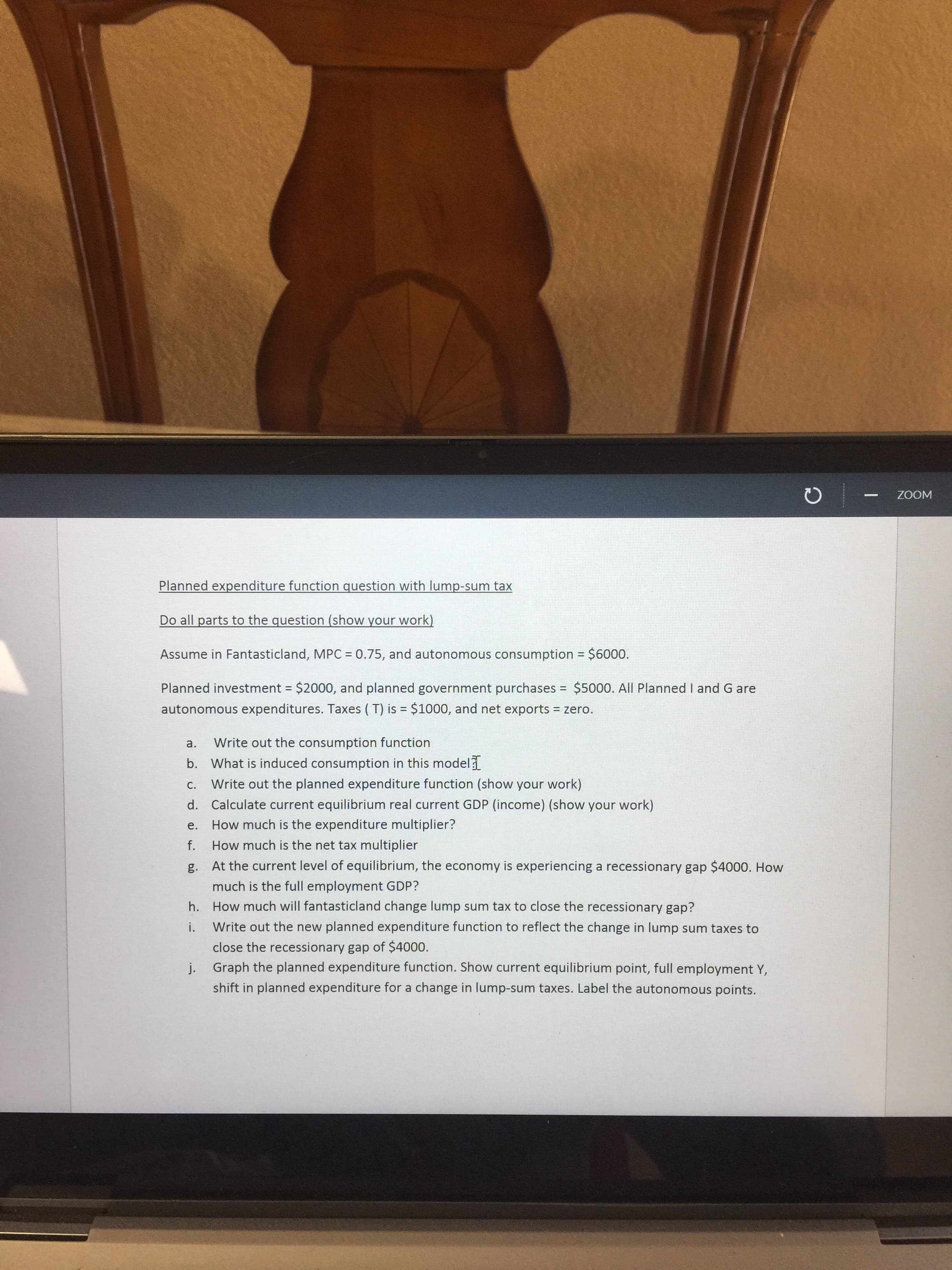 ---
WOOZ
Planned expenditure function question with lump-sum tax
Do all parts to the question (show your work)
Assume in Fantasticland, MPC = 0.75, and autonomous consumption = $6000.
%3D
Planned investment = $2000, and planned government purchases = $5000. All Planned I and G are
%3D
%3D
autonomous expenditures. Taxes ( T) is = $1000, and net exports = zero.
a.
Write out the consumption function
b. What is induced consumption in this model
C.
Write out the planned expenditure function (show your work)
d. Calculate current equilibrium real current GDP (income) (show your work)
How much is the expenditure multiplier?
е.
f.
How much is the net tax multiplier
g. At the current level of equilibrium, the economy is experiencing a recessionary gap $4000. How
much is the full employment GDP?
h. How much will fantasticland change lump sum tax to close the recessionary gap?
i.
Write out the new planned expenditure function to reflect the change in lump sum taxes to
close the recessionary gap of $4000.
j. Graph the planned expenditure function. Show current equilibrium point, full employment Y,
shift in planned expenditure for a change in lump-sum taxes. Label the autonomous points.

