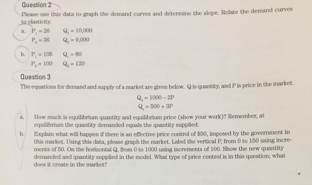 Question 2
Please use this data to graph the demand curves and determine the slope. Relate the demand curves
to elasticity.
Q, = 10,000
Q2 = 9,000
a. P, = 26
%3D
P, = 36
P, = 105
Q, = 80
P2 =
= 100
Q, = 120
Question 3
The equations for demand and supply of a market are given below. Q is quantity, and P is price in the market.
= 1000 – 2P
Qa
Q. = 500 + 3P
S,
How much is equilibrium quantity and equilibrium price (show your work)? Remember, at
equilibrium the quantity demanded equals the quantity supplied.
a.
Explain what will happen if there is an effective price control of $50, imposed by the government in
this market. Using this data, please graph the market. Label the vertical P, from 0 to 150 using incre-
ments of 50. On the horizontal Q, from 0 to 1000 using increments of 100. Show the new quantity
demanded and quantity supplied in the model. What type of price control is in this question; what
b.
does it create in the market?
