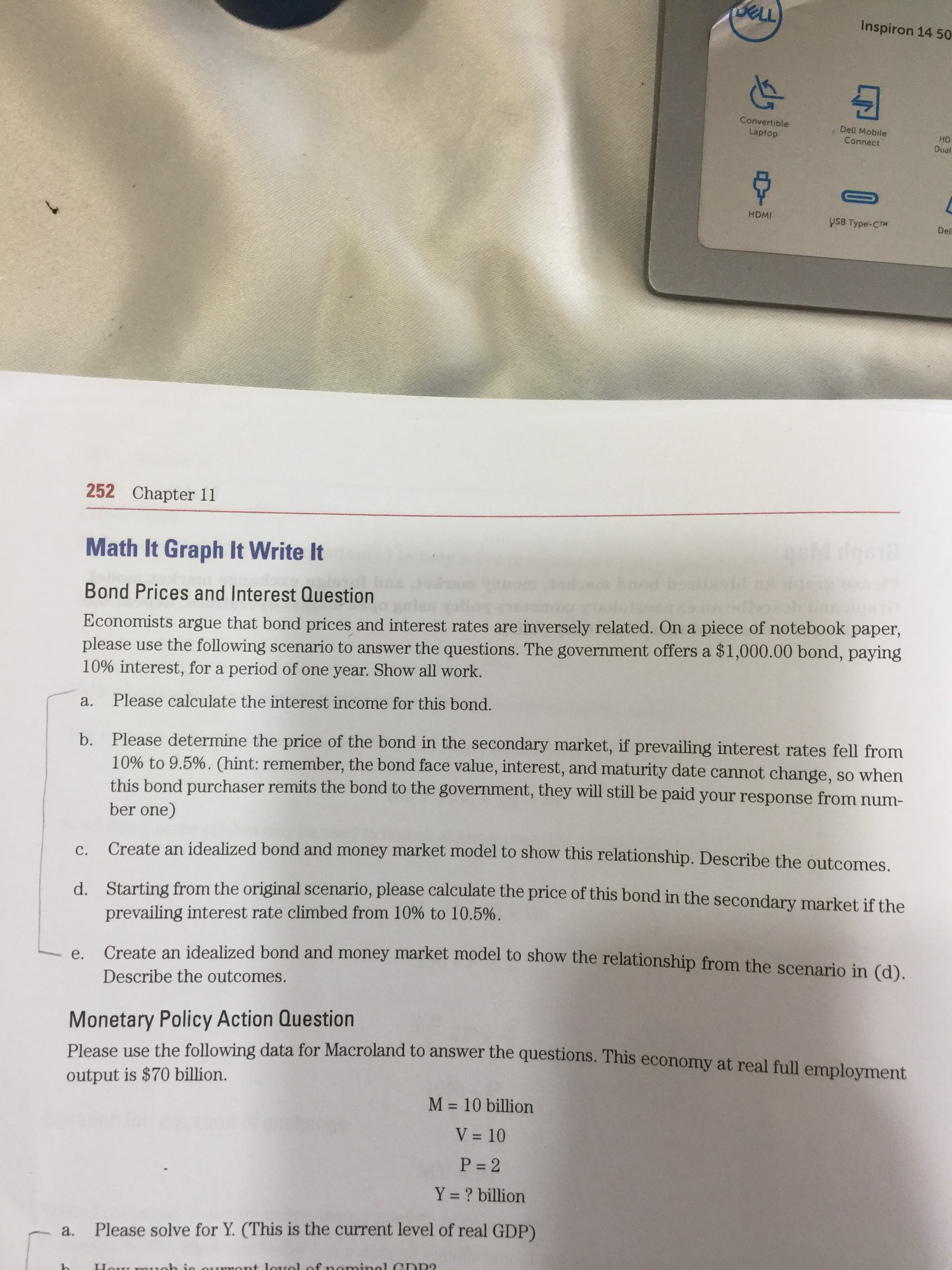 Inspiron 14 50
Convertible
Laptop
Dell Mobile
Connect
HD
Dual
HDMI
ysB Type-CTM
Del
1.
252 Chapter 11
Math It Graph It Write It
Bond Prices and Interest Question
Economists argue that bond prices and interest rates are inversely related. On a piece of notebook paper,
please use the following scenario to answer the questions. The govermment offers a $1,000.00 bond, paying
10% interest, for a period of one year. Show all work.
a.
Please calculate the interest income for this bond.
b. Please determine the price of the bond in the secondary market, if prevailing interest rates fell from
10% to 9.5%. (hint: remember, the bond face value, interest, and maturity date cannot change, so when
this bond purchaser remits the bond to the government, they will still be paid your response from num-
ber one)
Create an idealized bond and money market model to show this relationship. Describe the outcomes.
C.
d. Starting from the original scenario, please calculate the price of this bond in the secondary market if the
prevailing interest rate climbed from 10% to 10.5%.
Create an idealized bond and money market model to show the relationship from the scenario in (d).
e.
Describe the outcomes.
Monetary Policy Action Question
Please use the following data for Macroland to answer the questions. This economy at real full emplovment.
output is $70 billion.
M = 10 billion
%3D
V = 10
P = 2
Y = ? billion
a.
Please solve for Y. (This is the current level of real GDP)
nominnl GDR?
ah ig
