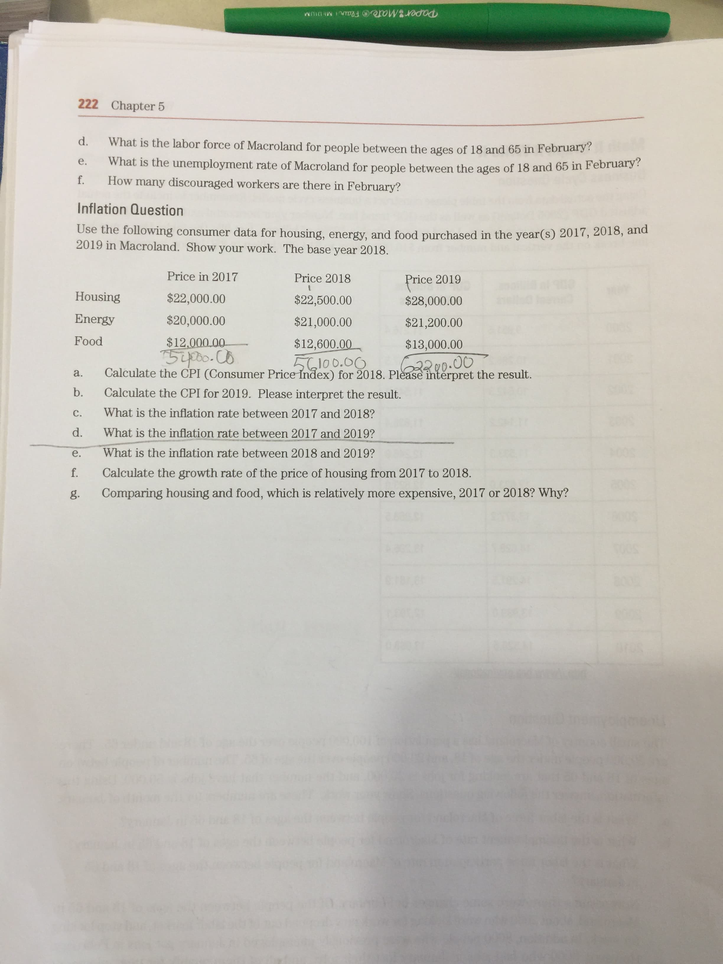 Paper2Mateo Flair MEDIUM
222 Chapter 5
d.
What is the labor force of Macroland for people between the ages of 18 and 65 in February?
What is the unemployment rate of Macroland for people between the ages of 18 and 65 in February?
f. How many discouraged workers are there in February?
e.
Inflation Question
Use the following consumer data for housing, energy, and food purchased in the year(s) 2017, 2018, and
2019 in Macroland. Show your work. The base year 2018.
Price in 2017
Price 2018
Price 2019
Housing
$22,000.00
$22,500.00
$28,000.00
Energy
$20,000.00
$21,000.00
$21,200.00
Food
$12,000.00-
$12,600.00
$13,000.00
56100.00
Calculate the CPI (Consumer Price Index) for 2018. Please interpret the result.
22200.00
a.
b.
Calculate the CPI for 2019. Please interpret the result.
C.
What is the inflation rate between 2017 and 2018?
What is the inflation rate between 2017 and 2019?
e.
What is the inflation rate between 2018 and 2019?
Calculate the growth rate of the price of housing from 2017 to 2018.
g.
Comparing housing and food, which is relatively more expensive, 2017 or 2018? Why?

