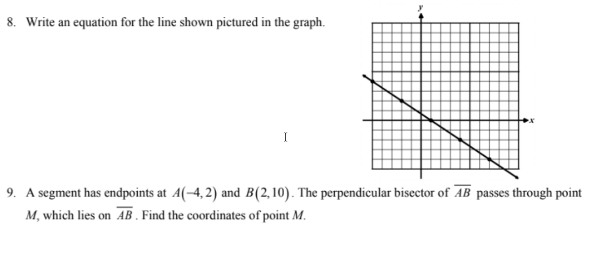 8. Write an equation for the line shown pictured in the graph.
I
9. A segment has endpoints at A(-4, 2) and B(2,10). The perpendicular bisector of AB passes through point
M, which lies on AB . Find the coordinates of point M.
