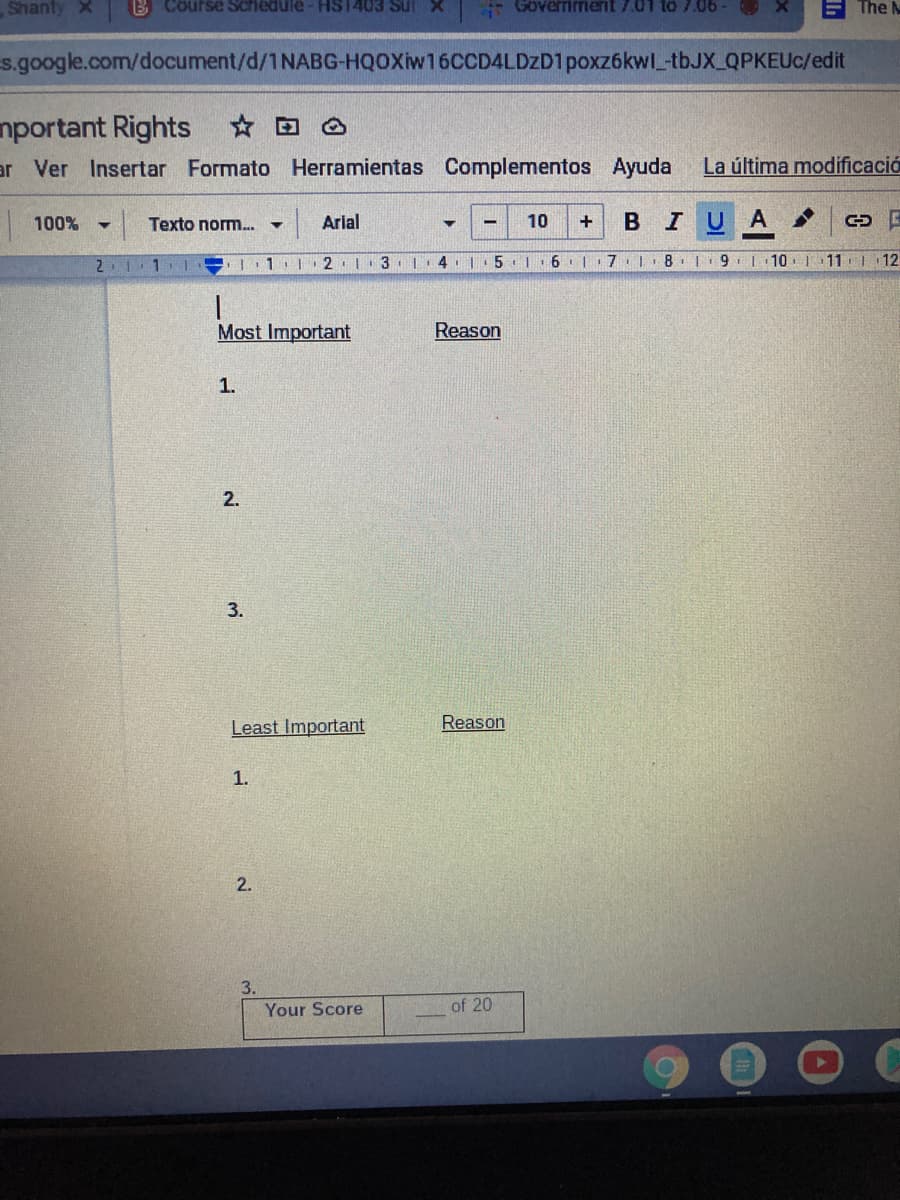 Shanty X
B Course Schedule - HS1403 Sul X
- Göverriment 7.01 to 7.06
The
s.google.com/document/d/1NABG-HQOXiw16CCD4LDZD1poxz6kwl tbJX_QPKEUC/edit
nportant Rights D A
ar Ver Insertar Formato Herramientas Complementos Ayuda
La última modificació
100%
Texto norm..
Arial
10
+
U A
2.
1.| 2 3. | 4
6 | 7
8. | 9 |
10. | 11 | 12
Most Important
Reason
1.
2.
3.
Least Important
Reason
1.
2.
Your Score
of 20
