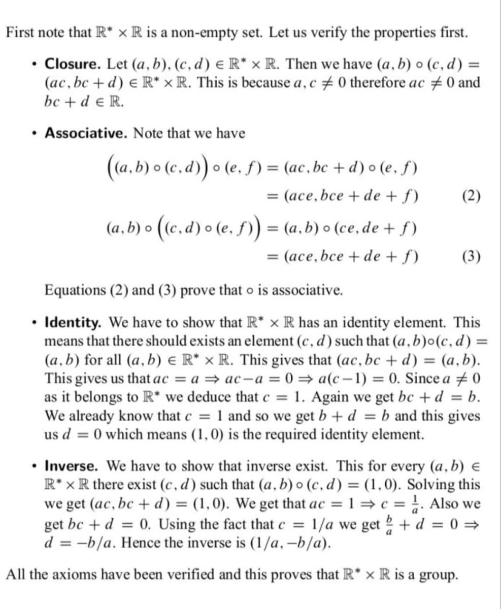 First note that R* x R is a non-empty set. Let us verify the properties first.
Closure. Let (a, b), (c,d) E R* x R. Then we have (a, b) o (c,d) =
(ac, bc+d) e R* x R. This is because a, c#0 therefore ac #0 and
bc + de R.
●
●
●
Associative. Note that we have
●
((a,b) o (c,d)) o (e. f) = (ac, bc+d) o (e, f)
= (ace, bce +de + f)
(a,b) o ((c,d) o (e, ƒ)) = (a,b) o (ce, de + f)
= (ace, bce +de + f)
(2)
(3)
Equations (2) and (3) prove that o is associative.
Identity. We have to show that R* x R has an identity element. This
means that there should exists an element (c, d) such that (a, b)o(c,d) =
(a, b) for all (a, b) e R* x R. This gives that (ac, bc + d) = (a, b).
This gives us that ac = a ⇒ ac-a=0⇒ a(c-1) = 0. Since a 0
as it belongs to R* we deduce that c = 1. Again we get bc + d = b.
We already know that c = 1 and so we get b + d = b and this gives
us d = 0 which means (1, 0) is the required identity element.
Inverse. We have to show that inverse exist. This for every (a, b) €
R* x R there exist (c,d) such that (a, b) o (c,d) = (1,0). Solving this
we get (ac, bc + d) = (1,0). We get that ac = 1 ⇒ c = 1. Also we
get bc + d = 0. Using the fact that c = 1/a we get + d = 0 ⇒
d = -b/a. Hence the inverse is (1/a, -b/a).
a
All the axioms have been verified and this proves that R* x R is a group.