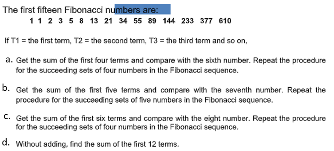 The first fifteen Fibonacci numbers are:
1 1 2 3 5 8 13 21 34 55 89 144 233 377 610
If T1 = the first term, T2 = the second term, T3 = the third term and so on,
a. Get the sum of the first four terms and compare with the sixth number. Repeat the procedure
for the succeeding sets of four numbers in the Fibonacci sequence.
b.
Get the sum of the first five terms and compare with the seventh number. Repeat the
procedure for the succeeding sets of five numbers in the Fibonacci sequence.
C. Get the sum of the first six terms and compare with the eight number. Repeat the procedure
for the succeeding sets of four numbers in the Fibonacci sequence.
d. Without adding, find the sum of the first 12 terms.