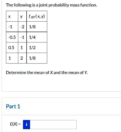 The following is a joint probability mass function.
y fxy(x, y)
X
-1 -2 1/8
-0.5 -1 1/4
0.5
1
1 1/2
2 1/8
Determine the mean of X and the mean of Y.
Part 1
E(X)= i