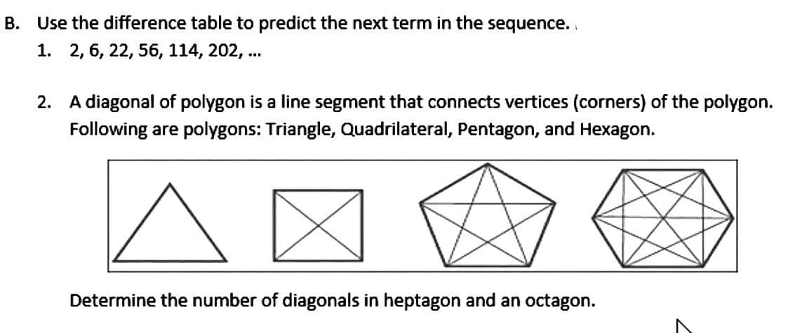 B. Use the difference table to predict the next term in the sequence.
1. 2, 6, 22, 56, 114, 202, ...
2. A diagonal of polygon is a line segment that connects vertices (corners) of the polygon.
Following are polygons: Triangle, Quadrilateral, Pentagon, and Hexagon.
Determine the number of diagonals in heptagon and an octagon.