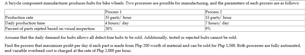A bicycle component manufacturer produces hubs for bike wheels. Two processes are possible for manufacturing, and the parameters of each process are as follows:
Process 2
15 parts/ hour
7 hours/ day
9%
Process 1
35 parts/ hour
4 hours/ day
20%
Production rate
Daily production time
Percent of parts rejeted based on visual inspection
Assume that the daily demand for hubs allows all defect-free hubs to be sold. Additionally, tested or rejected hubs cannot be sold.
Find the process that maximizes profit per day if each part is made from Php 200 worth of material and can be sold for Php 1,500. Both processes are fully automated,
and variable overhead cost is charged at the rate of Php 2,000 per hour.