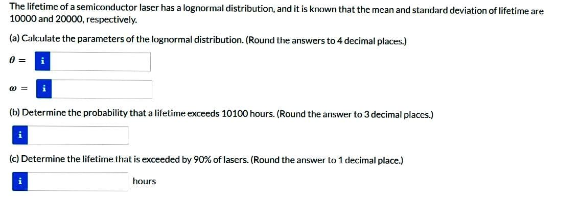 The lifetime of a semiconductor laser has a lognormal distribution, and it is known that the mean and standard deviation of lifetime are
10000 and 20000, respectively.
(a) Calculate the parameters of the lognormal distribution. (Round the answers to 4 decimal places.)
0 = i
@= i
(b) Determine the probability that a lifetime exceeds 10100 hours. (Round the answer to 3 decimal places.)
i
(c) Determine the lifetime that is exceeded by 90% of lasers. (Round the answer to 1 decimal place.)
i
hours