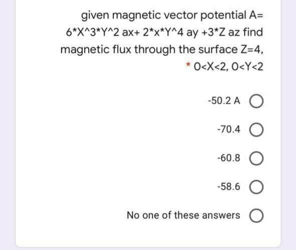 given magnetic vector potential A=
6*X^3*Y^2 ax+2*x*Y^4 ay +3*Z az find
magnetic flux through the surface Z=4,
O<X<2, 0<Y<2
-50.2 A O
-70.4 O
-60.8 O
-58.6 O
No one of these answers
