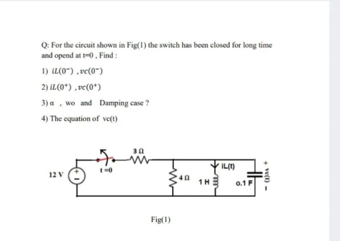 Q: For the circuit shown in Fig(1) the switch has been closed for long time
and opend at t=0, Find :
1) iL(0~) ,vc(0~)
2) iL(0*) ,vc(0*)
3) a , wo and Damping case ?
4) The equation of ve(t)
Y IL(1)
t =0
12 V
40
1H E
0.1 F
Fig(1)
+ vc(t) -
