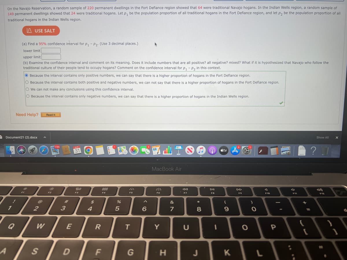 On the Navajo Reservation, a random sample of 220 permanent dwellings in the Fort Defiance region showed that 64 were traditional Navajo hogans. In the Indian Wells region, a random sample of
149 permanent dwellings showed that 24 were traditional hogans. Let p₁ be the population proportion of all traditional hogans in the Fort Defiance region, and let p₂ be the population proportion of all
traditional hogans in the Indian Wells region.
USE SALT
A
1
(a) Find a 95% confidence interval for P₁ - P2. (Use 3 decimal places.)
lower limit
Q
upper limit
(b) Examine the confidence interval and comment on its meaning. Does it include numbers that are all positive? all negative? mixed? What if it is hypothesized that Navajo who follow the
traditional culture of their people tend to occupy hogans? Comment on the confidence interval for p₁ - P₂ in this context.
Document21 (2).docx
Because the interval contains only positive numbers, we can say that there is a higher proportion of hogans in the Fort Defiance region.
O Because the interval contains both positive and negative numbers, we can not say that there is a higher proportion of hogans in the Fort Defiance region.
O We can not make any conclusions using this confidence interval.
O Because the interval contains only negative numbers, we can say that there is a higher proportion of hogans in the Indian Wells region.
Need Help? Read It
:8:
FI
@
2
W
S
F2
7,185
#
3
E
D
AUG
31
80
F3
$
4
R
FL
888
F4
15
%
2
F5
T
G
6
MacBook Air
F6
Y
H
&
7
ad
F7
U
*
8
J
29
DII
FB
I
tv
(
9
O
K
6
DD
F9
8
O
)
O
F10
P
FO
(3)
F11
DOCK
+
{
Show All
?
F12
N
●
X
d