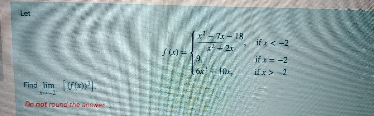 Let
x - 7x- 18
r+2r
if x < -2
if x = -2
6x +10x,
if x> -2
Find lim
Do not round the answer
