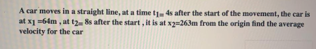 A car moves in a straight line, at a time tj= 4s after the start of the movement, the car is
at x1 =64m , at t2- 8s after the start , it is at x2=263m from the origin find the average
velocity for the car
