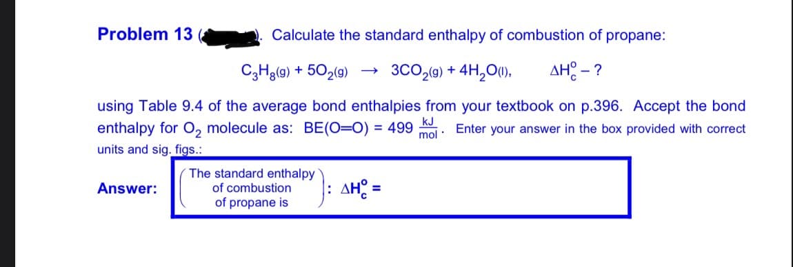 Problem 13
Calculate the standard enthalpy of combustion of propane:
C3H3(9) + 502(9)
→ 3CO,(9) + 4H,01),
AH: - ?
using Table 9.4 of the average bond enthalpies from your textbook on p.396. Accept the bond
kJ
enthalpy for O2 molecule as: BE(O=0) = 499 oi: Enter your answer in the box provided with correct
units and sig. figs.:
The standard enthalpy
Answer:
AH =
of combustion
%3D
of propane is
