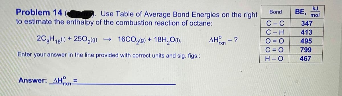 kJ
BE,
Bond
Problem 14 pon. Use Table of Average Bond Energies on the right
to estimate the enthalpy of the combustion reaction of octane:
mol
С -С
347
С -Н
413
AH - ?
O = O
C = O
495
2C3H18(0) + 250,(9) → 16CO,(9) + 18H,O(1),
rxn
799
Enter your answer in the line provided with correct units and sig. figs.:
H-O
467
Answer: AH =
rxn-
