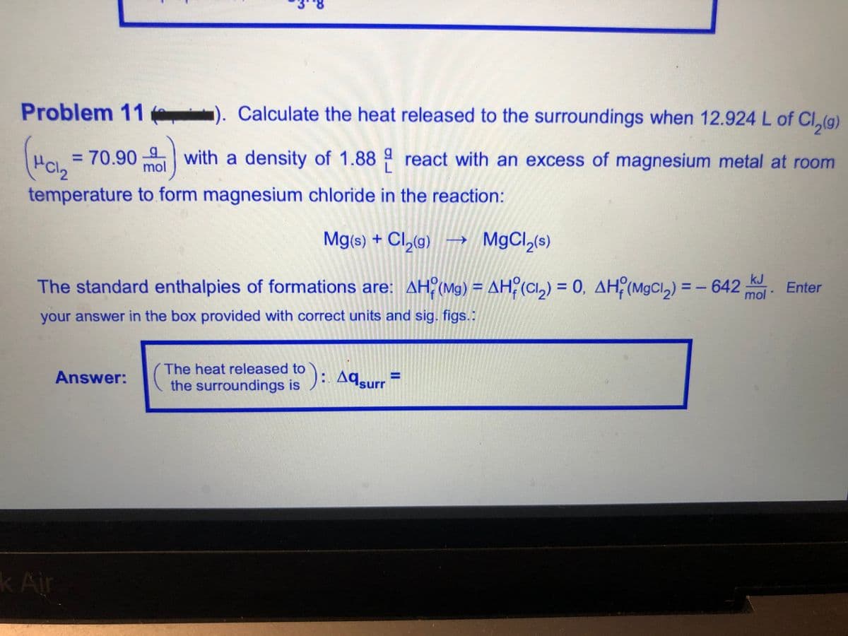 Problem 11 e
1). Calculate the heat released to the surroundings when 12.924 L of Cl,(g)
= 70.90 4 with a density of 1.88 react with an excess of magnesium metal at room
mol
temperature to form magnesium chloride in the reaction:
Mg(s) + Cl,(g)
kJ
The standard enthalpies of formations are: AH? (Mg) = AH? (CI,) = 0, AH (MgCl,) = – 642
Enter
mol
your answer in the box provided with correct units and sig. figs.:
The heat released to
Answer:
the surroundings is A9surr
k Air
