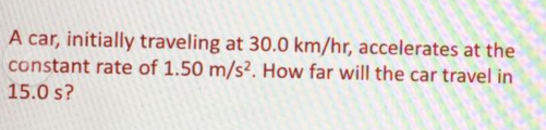 A car, initially traveling at 30.0 km/hr, accelerates at the
constant rate of 1.50 m/s². How far will the car travel in
15.0 s?
