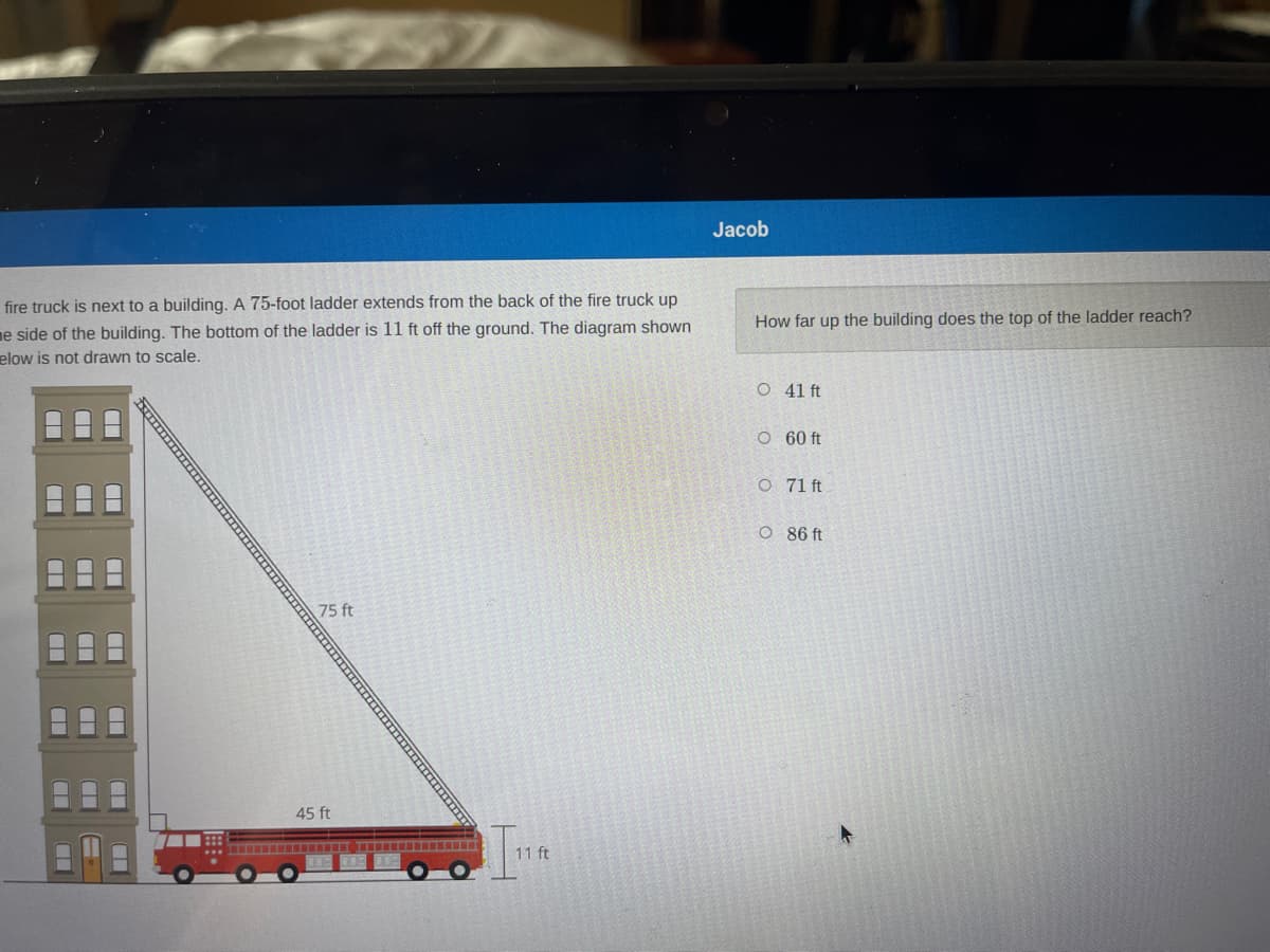 Jacob
fire truck is next to a building. A 75-foot ladder extends from the back of the fire truck up
How far up the building does the top of the ladder reach?
ne side of the building. The bottom of the ladder is 11 ft off the ground. The diagram shown
elow is not drawn to scale.
O 41 ft
O 60 ft
O 71 ft
O 86 ft
75 ft
45 ft
11 ft
