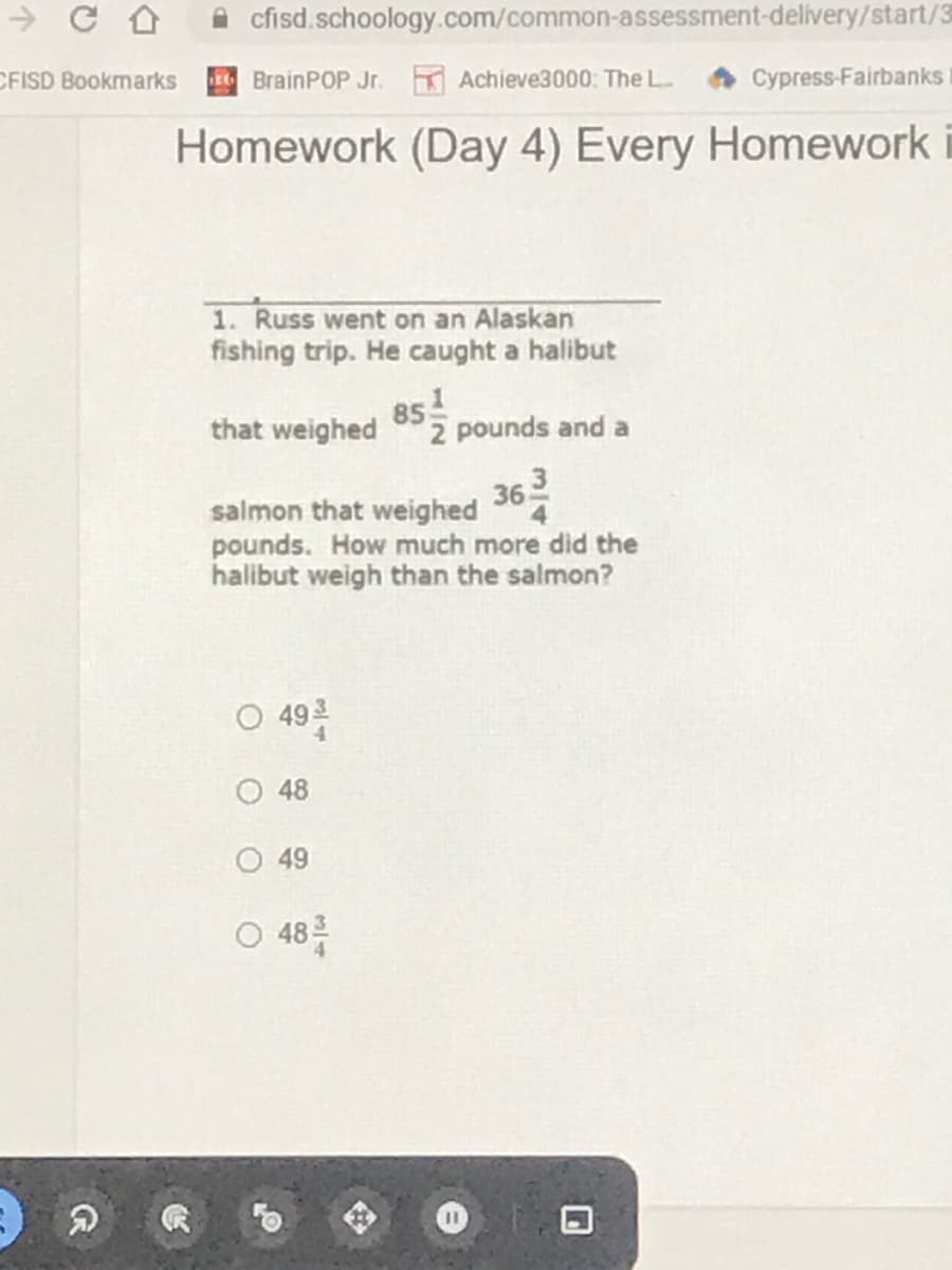 cfisd.schoology.com/common-assessment-delivery/start/3
CFISD Bookmarks
E BrainPOP Jr. Achieve3000: The L
Cypress-Fairbanks
Homework (Day 4) Every Homework
1. Russ went on an Alaskan
fishing trip. He caught a halibut
85
2 pounds and a
that weighed
363
salmon that weighed
pounds. How much more did the
halibut weigh than the salmon?
0 49층
48
49
048를
3/4
