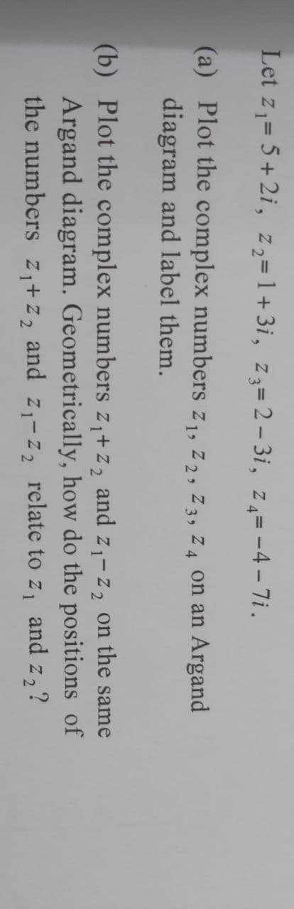 Let z₁ = 5+2i, 2₂=1+3i, z3=2-3i, z₁=-4-7i.
(a) Plot the complex numbers z₁, Z2, Z3, Z4 on an Argand
diagram and label them.
(b) Plot the complex numbers z₁+z₂ and Z₁-Z₂ on the same
Argand diagram. Geometrically, how do the positions of
the numbers z₁+z₂ and Z₁-Z₂ relate to z₁ and z₂?