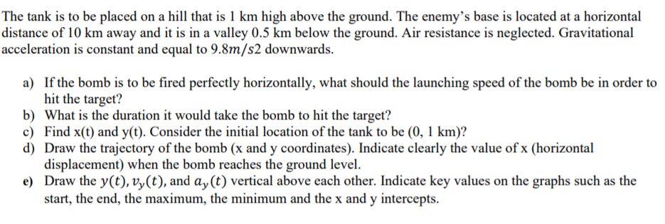 The tank is to be placed on a hill that is 1 km high above the ground. The enemy's base is located at a horizontal
distance of 10 km away and it is in a valley 0.5 km below the ground. Air resistance is neglected. Gravitational
acceleration is constant and equal to 9.8m/s2 downwards.
a) If the bomb is to be fired perfectly horizontally, what should the launching speed of the bomb be in order to
hit the target?
b) What is the duration it would take the bomb to hit the target?
c) Find x(t) and y(t). Consider the initial location of the tank to be (0, 1 km)?
d) Draw the trajectory of the bomb (x and y coordinates). Indicate clearly the value of x (horizontal
displacement) when the bomb reaches the ground level.
e) Draw the y(t), v,(t), and a,(t) vertical above each other. Indicate key values on the graphs such as the
start, the end, the maximum, the minimum and the x and y intercepts.
