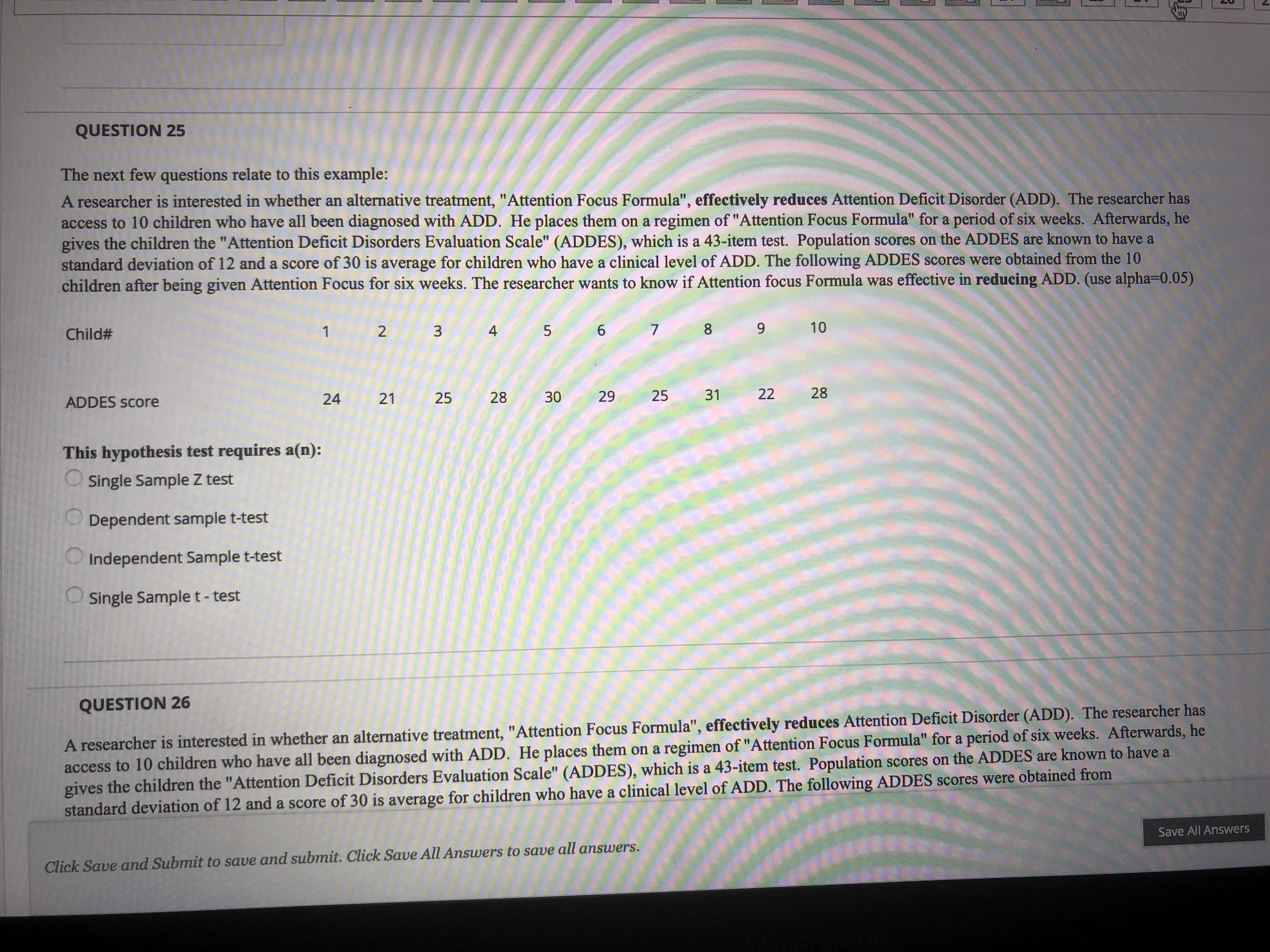 QUESTION 25
The next few questions relate to this example:
A researcher is interested in whether an alternative treatment, "Attention Focus Formula", effectively reduces Attention Deficit Disorder (ADD). The researcher has
access to 10 children who have all been diagnosed with ADD. He places them on a regimen of "Attention Focus Formula" for a period of six weeks. Afterwards, he
gives the children the "Attention Deficit Disorders Evaluation Scale" (ADDES), which is a 43-item test. Population scores on the ADDES are known to have a
standard deviation of 12 and a score of 30 is average for children who have a clinical level of ADD. The following ADDES scores were obtained from the 10
children after being given Attention Focus for six weeks. The researcher wants to know if Attention focus Formula was effective in reducing ADD. (use alpha=0.05)
Child#
4
6.
8.
10
24
21
25
28
30
29
25
31
22
28
ADDES ScCore
This hypothesis test requires a(n):
O single Sample Z test
O Dependent sample t-test
O Independent Sample t-test
O single Sample t- test
QUESTION 26
A researcher is interested in whether an alternative treatment, "Attention Focus Formula", effectively reduces Attention Deficit Disorder (ADD). The researcher has
access to 10 children who have all been diagnosed with ADD. He places them on a regimen of "Attention Focus Formula" for a period of six weeks. Afterwards, he
gives the children the "Attention Deficit Disorders Evaluation Scale" (ADDES), which is a 43-item test. Population scores on the ADDES are known to have a
standard deviation of 12 and a score of 30 is average for children who have a clinical level of ADD. The following ADDES scores were obtained from
Save All Answers
Click Save and Submit to save and submit. Click Save All Answers to save all answers.
3.
