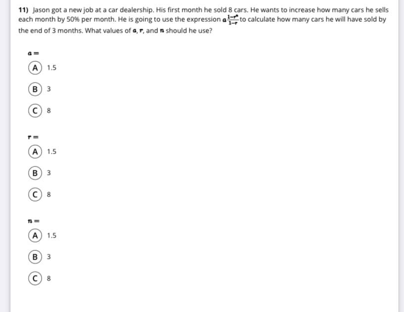 11) Jason got a new job at a car dealership. His first month he sold 8 cars. He wants to increase how many cars he sells
each month by 50% per month. He is going to use the expression a to calculate how many cars he will have sold by
the end of 3 months. What values of a, r, and n should he use?
(A 1.5
в) з
A 1.5
в) з
n =
(A) 1.5
в) з
8
