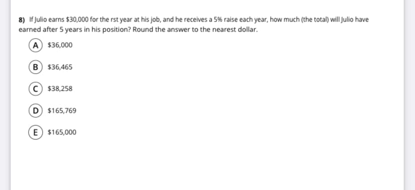 8) If Julio earns $30,000 for the rst year at his job, and he receives a 5% raise each year, how much (the total) will Julio have
earned after 5 years in his position? Round the answer to the nearest dollar.
A $36,000
B $36,465
C $38,258
D $165,769
E $165,000
