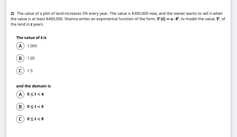 2) The value of a plot of land increases 5% every year. The value is $300,000 now, and the owner wants to sell it when
the value is at least $400,000. Shanna writes an exponential function of the form, V (t) = a - &, to model the value, V, of
the land in t years.
The value of b is
(A) 1.005
B 1.05
C) 1.5
and the domain is
A 0<t<4
B 0st<5
C) 0st<6
