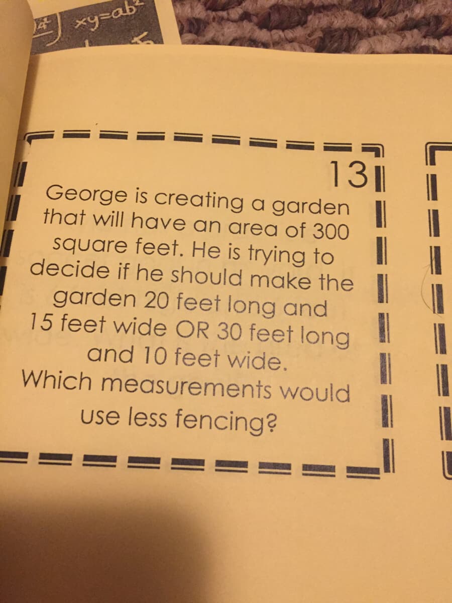 4
xy=ab
1311
George is creating a garden
that will have an area of 300
square feet. He is trying to
decide if he should make the
garden 20 feet long and
15 feet wide OR 30 feet long
and 10 feet wide.
Which measurements would
use less fencing?
