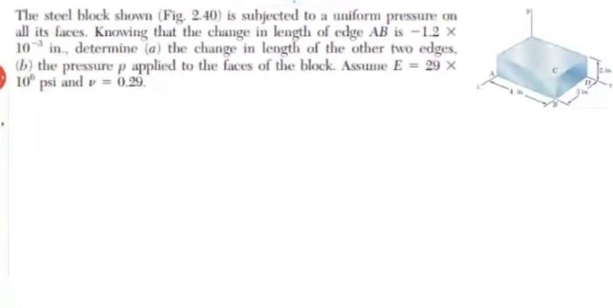 The steel block shown (Fig. 2.40) is subjected to a uniform pressure on
all its faces. Knowing that the change in length of edge AB is -1.2 x
10 in., determine (a) the change in length of the other two edges,
(b) the pressure p applied to the faces of the block. Assume E = 29 x
10 psi and v = 0.29
Lim
