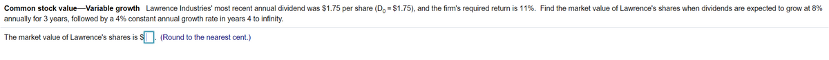 Common stock value-Variable growth Lawrence Industries' most recent annual dividend was $1.75 per share (D, = $1.75), and the firm's required return is 11%. Find the market value of Lawrence's shares when dividends are expected to grow at 8%
annually for 3 years, followed by a 4% constant annual growth rate in years 4 to infinity.
The market value of Lawrence's shares is $|. (Round to the nearest cent.)
