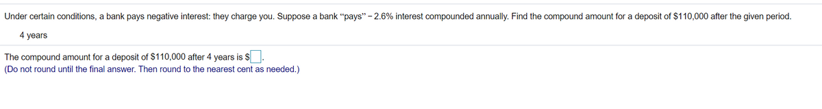 Under certain conditions, a bank pays negative interest: they charge you. Suppose a bank “pays" - 2.6% interest compounded annually. Find the compound amount for a deposit of $110,000 after the given period.
4 years
The compound amount for a deposit of $110,000 after 4 years is $
(Do not round until the final answer. Then round to the nearest cent as needed.)
