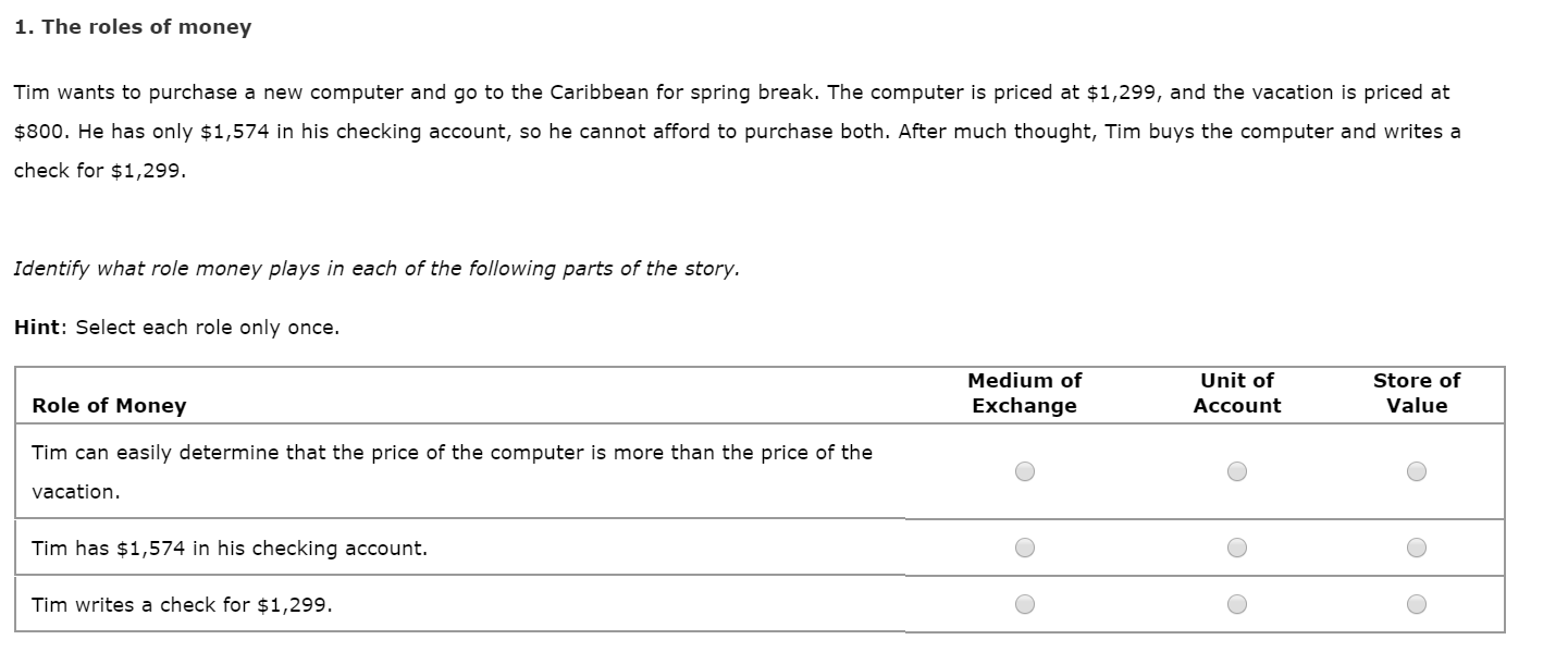 1. The roles of money
Tim wants to purchase a new computer and go to the Caribbean for spring break. The computer is priced at $1,299, and the vacation is priced at
$800. He has only $1,574 in his checking account, so he cannot afford to purchase both. After much thought, Tim buys the computer and writes a
check for $1,299.
Identify what role money plays in each of the following parts of the story.
Hint: Select each role only once.
Unit of
Medium of
Store of
Role of Money
Exchange
Value
Account
Tim can easily determine that the price of the computer is more than the price of the
vacation.
Tim has $1,574 in his checking account.
Tim writes a check for $1,299.
