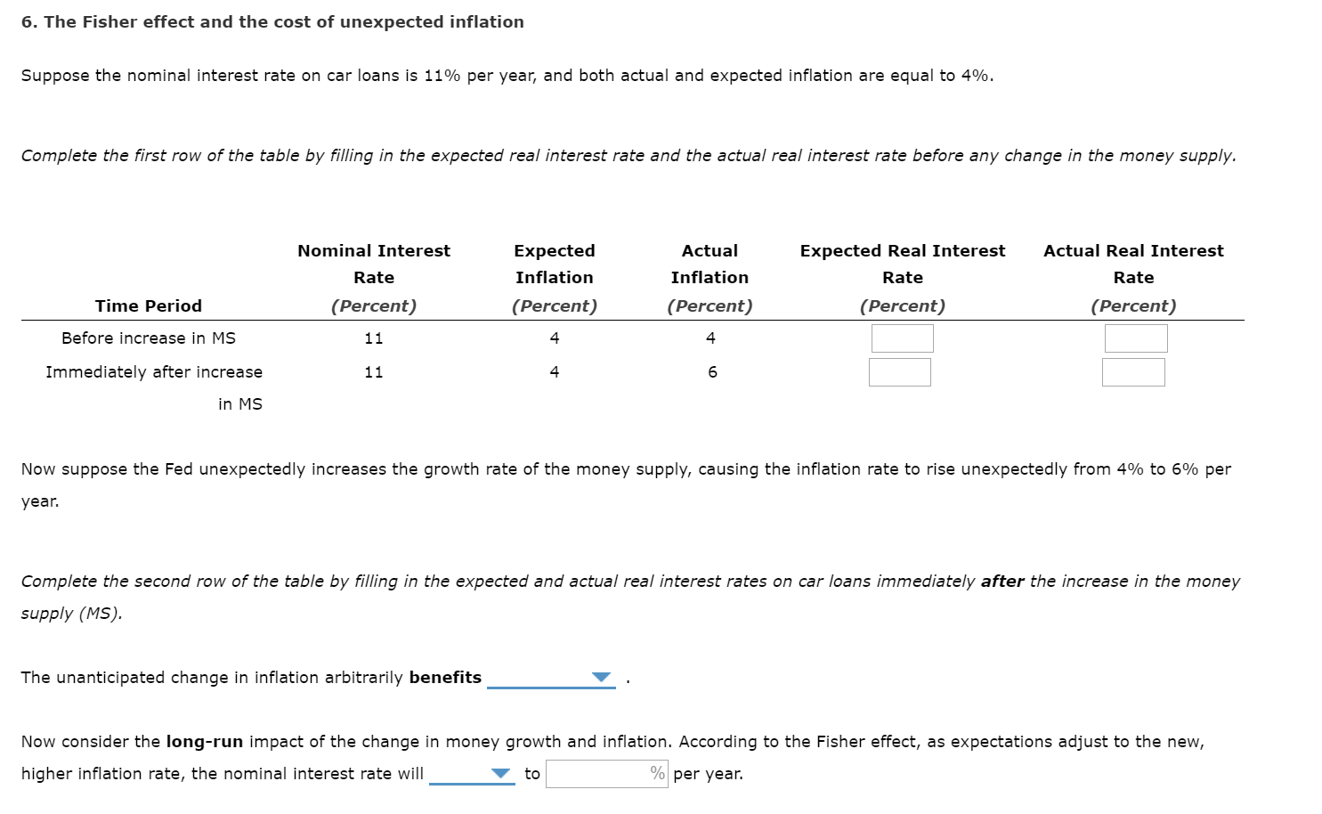 6. The Fisher effect and the cost of unexpected inflation
Suppose the nominal interest rate on car loans is 11% per year, and both actual and expected inflation are equal to 4%.
Complete the first row of the table by filling in the expected real interest rate and the actual real interest rate before any change in the money supply.
Actual Real Interest
Nominal Interest
Actual
Expected
Expected Real Interest
Inflation
Inflation
Rate
Rate
Rate
Time Period
(Percent)
(Percent)
(Percent)
(Percent)
(Percent)
Before increase in MS
11
Immediately after increase
11
4
in MS
Now suppose the Fed unexpectedly increases the growth rate of the money supply, causing the inflation rate to rise unexpectedly from 4% to 6% per
year.
Complete the second row of the table by filling in the expected and actual real interest rates on car loans immediately after the increase in the money
supply (MS).
The unanticipated change in inflation arbitrarily benefits
Now consider the long-run impact of the change in money growth and inflation. According to the Fisher effect, as expectations adjust to the new,
% per year.
higher inflation rate, the nominal interest rate will
to
