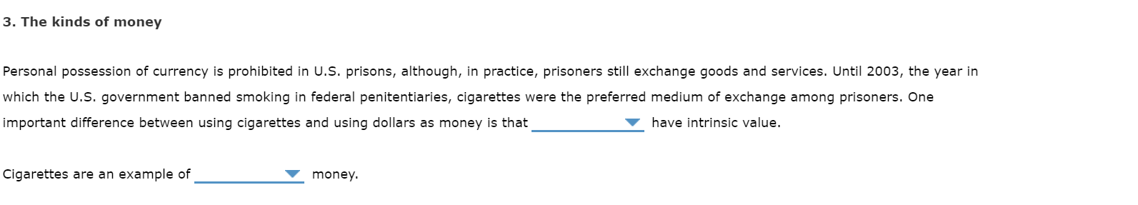 3. The kinds of money
Personal possession of currency is prohibited in U.S. prisons, although, in practice, prisoners still exchange goods and services. Until 2003, the year in
which the U.S. government banned smoking in federal penitentiaries, cigarettes were the preferred medium of exchange among prisoners. One
important difference between using cigarettes and using dollars as money is that
have intrinsic value.
Cigarettes are an example of
money.
