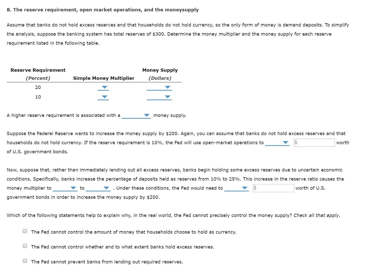 8. The reserve requirement, open market operations, and the moneysupply
Assume that banks do not hold excess reserves and that households do not hold currency, so the only form of money is demand deposits. To simplify
the analysis, suppose the banking system has total reserves of $300. Determine the money multiplier and the money supply for each reserve
requirement listed in the following table.
Reserve Requirement
Money Supply
(Percent)
(Dollars)
Simple Money Multiplier
20
10
A higher reserve requirement is associated with a
money supply.
Suppose the Federal Reserve wants to increase the money supply by $200. Again, you can assume that banks do not hold excess reserves and that
households do not hold currency. If the reserve requirement is 10%, the Fed will use open-market operations to
worth
of U.S. government bonds.
Now, suppose that, rather than immediately lending out all excess reserves, banks begin holding some excess reserves due to uncertain economic
conditions. Specifically, banks increase the percentage of deposits held as reserves from 10% to 25%. This increase in the reserve ratio causes the
v . Under these conditions, the Fed would need to
worth of U.S.
money multiplier to
to
government bonds in order to increase the money supply by $200.
Which of the following statements help to explain why, in the real world, the Fed cannot precisely control the money supply? Check all that apply.
The Fed cannot control the amount of money that households choose to hold as currency.
The Fed cannot control whether and to what extent banks hold excess reserves.
The Fed cannot prevent banks from lending out required reserves.
