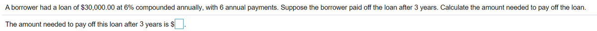 A borrower had a loan of $30,000.00 at 6% compounded annually, with 6 annual payments. Suppose the borrower paid off the loan after 3 years. Calculate the amount needed to pay off the loan.
The amount needed to pay off this loan after 3 years is $
