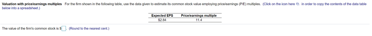 Valuation with pricelearnings multiples For the firm shown in the following table, use the data given to estimate its common stock value employing price/earnings (P/E) multiples. (Click on the icon here e in order to copy the contents of the data table
below into a spreadsheet.)
Expected EPS
$2.84
Pricelearnings multiple
11.4
The value of the firm's common stock is $
(Round to the nearest cent.)
