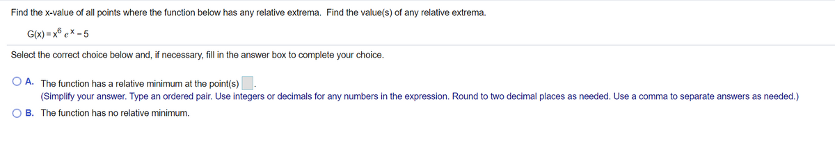 **Problem Statement:**

Find the x-value of all points where the function below has any relative extrema. Find the value(s) of any relative extrema.

\[ G(x) = x^6 \, e^x - 5 \]

**Question:**

Select the correct choice below and, if necessary, fill in the answer box to complete your choice.

- **A.** The function has a relative minimum at the point(s) \(\boxed{\phantom{0}}\).
  (Simplify your answer. Type an ordered pair. Use integers or decimals for any numbers in the expression. Round to two decimal places as needed. Use a comma to separate answers as needed.)

- **B.** The function has no relative minimum.