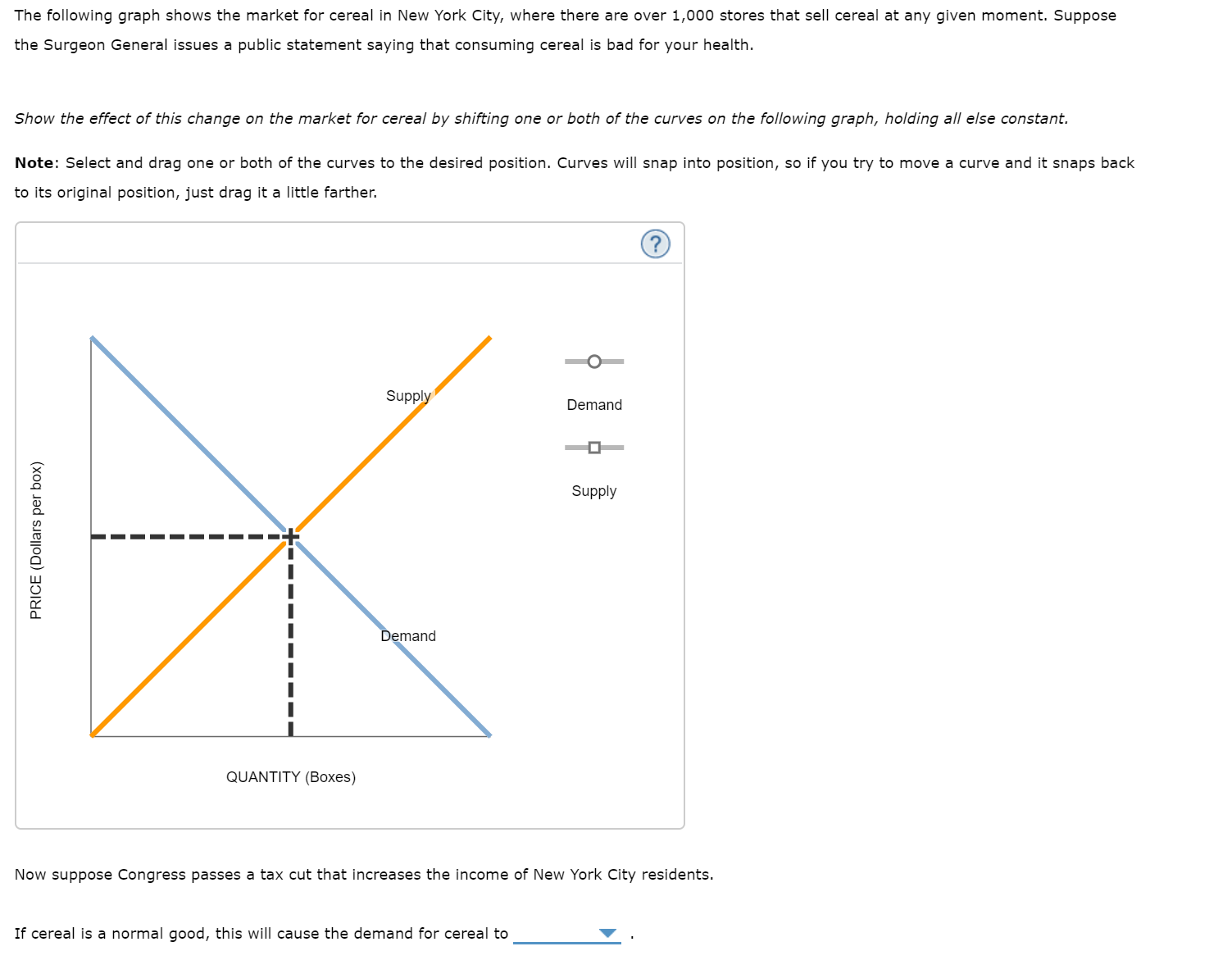 The following graph shows the market for cereal in New York City, where there are over 1,000 stores that sell cereal at any given moment. Suppose
the Surgeon General issues a public statement saying that consuming cereal is bad for your health.
Show the effect of this change on the market for cereal by shifting one or both of the curves on the following graph, holding all else constant.
Note: Select and drag one or both of the curves to the desired position. Curves will snap into position, so if you try to move a curve and it snaps back
to its original position, just drag it a little farther.
Supply
Demand
Supply
Demand
QUANTITY (Boxes)
Now suppose Congress passes a tax cut that increases the income of New York City residents.
If cereal is a normal good, this will cause the demand for cereal to
PRICE (Dollars per box)
