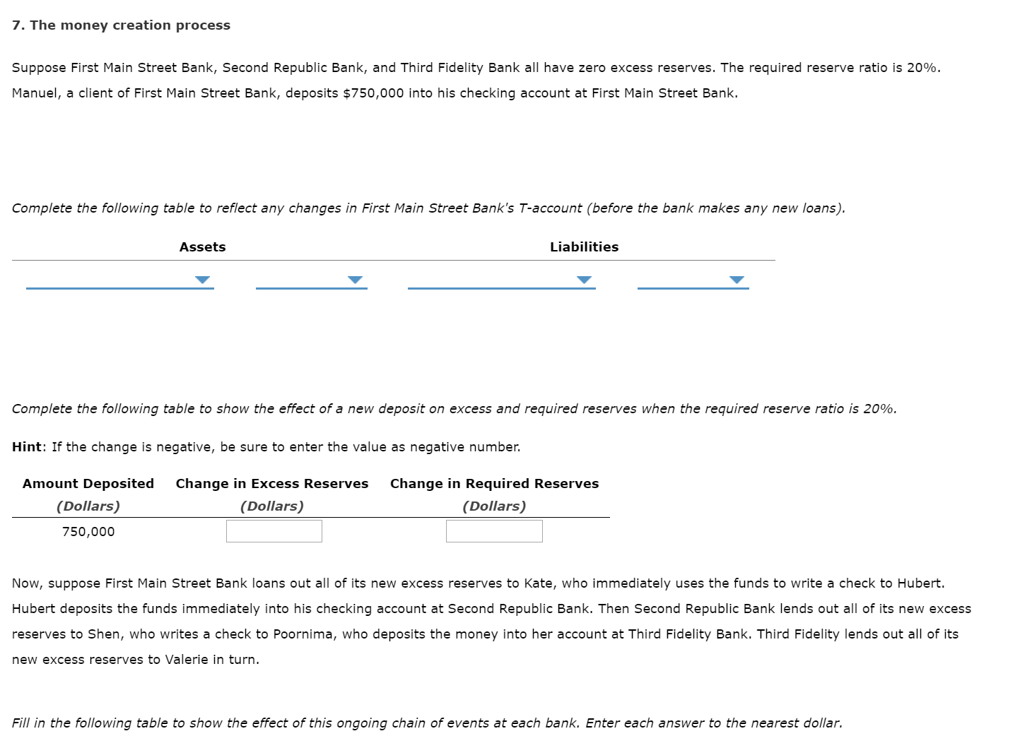 7. The money creation process
Suppose First Main Street Bank, Second Republic Bank, and Third Fidelity Bank all have zero excess reserves. The required reserve ratio is 20%.
Manuel, a client of First Main Street Bank, deposits $750,000 into his checking account at First Main Street Bank.
Complete the following table to reflect any changes in First Main Street Bank's T-account (before the bank makes any new loans).
Liabilities
Assets
Complete the following table to show the effect of a new deposit on excess and required reserves when the required reserve ratio is 20%.
Hint: If the change is negative, be sure to enter the value as negative number.
Amount Deposited
Change in Excess Reserves
Change in Required Reserves
(Dollars)
(Dollars)
(Dollars)
750,000
Now, suppose First Main Street Bank loans out all of its new excess reserves to Kate, who immediately uses the funds to write a check to Hubert.
Hubert deposits the funds immediately into his checking account at Second Republic Bank. Then Second Republic Bank lends out all of its new excess
reserves to Shen, who writes a check to Poornima, who deposits the money into her account at Third Fidelity Bank. Third Fidelity lends out all of its
new excess reserves to Valerie in turn.
Fill in the following table to show the effect of this ongoing chain of events at each bank. Enter each answer to the nearest dollar.
