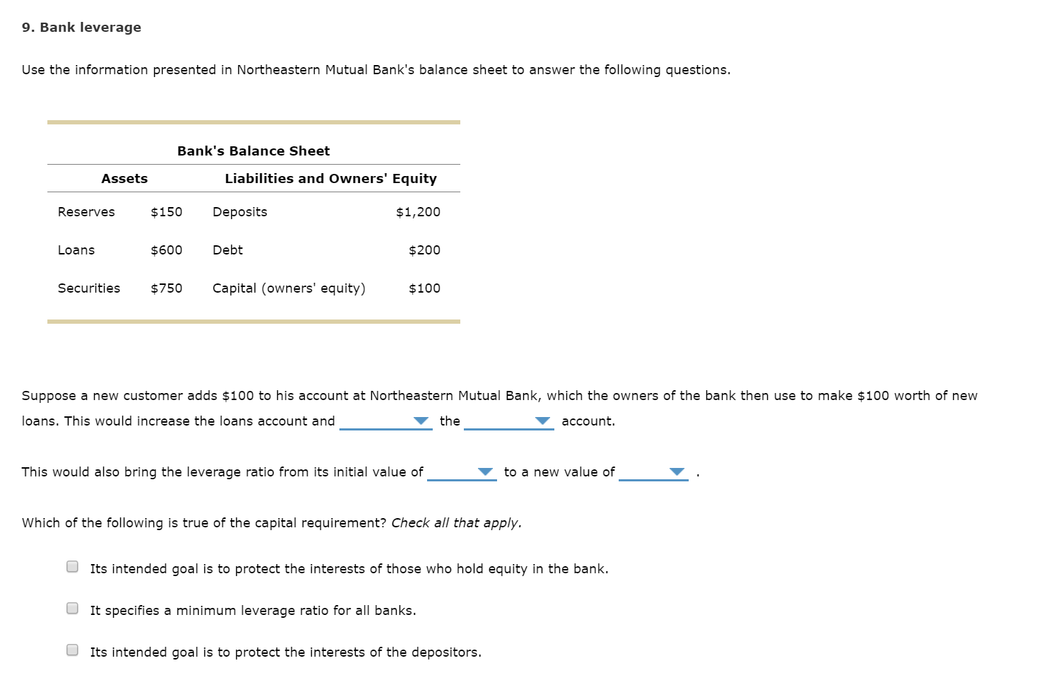 9. Bank leverage
Use the information presented in Northeastern Mutual Bank's balance sheet to answer the following questions.
Bank's Balance Sheet
Liabilities and Owners' Equity
Assets
Reserves
$150
Deposits
$1,200
Debt
Loans
$600
$200
Capital (owners' equity)
Securities
$750
$100
Suppose a new customer adds $100 to his account at Northeastern Mutual Bank, which the owners of the bank then use to make $100 worth of new
loans. This would increase the loans account and
the
account.
This would also bring the leverage ratio from its initial value of
to a new value of
Which of the following is true of the capital requirement? Check all that apply.
Its intended goal is to protect the interests of those who hold equity in the bank.
It specifies a minimum leverage ratio for all banks.
Its intended goal is to protect the interests of the depositors.
