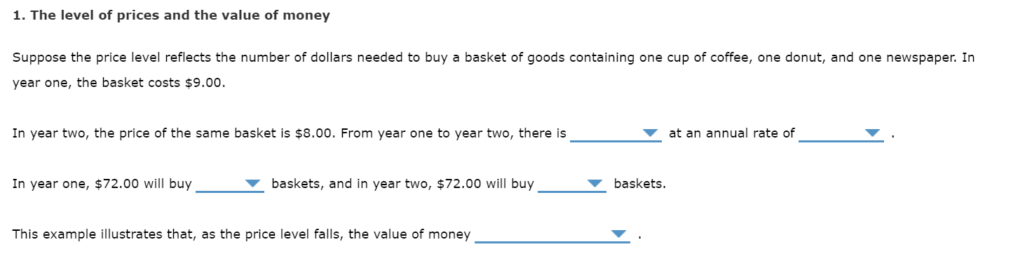 1. The level of prices and the value of money
Suppose the price level reflects the number of dollars needed to buy a basket of goods containing one cup of coffee, one donut, and one newspaper. In
year one, the basket costs $9.00.
In year two, the price of the same basket is $8.00. From year one to year two, there is
at an annual rate of
baskets.
baskets, and in year two, $72.00 will buy
In year one,
$72.00 will buy
This example illustrates that, as the price level falls, the
value of money
