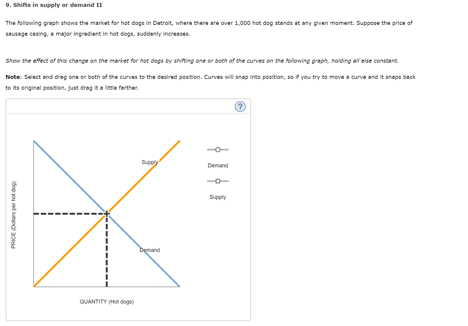 9. Shifts in supply or demand II
The following graph shows the market for hot dogs in Detroit, where there are over 1,000 hot dog stands at any given moment. Suppose the price of
sausage casing, a major ingredient in hot dogs, suddenly increases.
Show the effect of this change on the market for hot dogs by shifting one or both of the curves on the following graph, holding all else constant.
Note: Select and drag one or both of the curves to the desired position. Curves will snap into position, so if you try to move a curve and it snaps back
to its original position, just drag it a little farther.
Supply
Demand
Supply
Demand
QUANTITY (Hot dogs)
PRICE (Dollars per hot dog)
