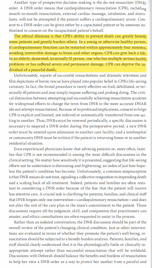 Another type of prospective decision making is the do-not-resuscitate (DNR)
order. A DNR order means that cardiopulmonary resuscitation (CPR), including
mouth-to-mouth resuscitation, external cardiac massage, intubation, and stimu-
lants, will not be attempted if the patient suffers a cardiopulmonary arrest. Con-
sent to a DNR order can be given either by a capacitated patient or by someone au-
thorized to consent on the incapacitated patient's behalf.
The ethical dilemma is that CPR's ability to prevent death can greatly benefit
some patients and greatly burden others. In a young or otherwise healthy person,
if cardiopulmonary function can be restarted within approximately four minutes,
avoiding irreversible damage to brain and other organs, CPR can give back a life.
In an elderly, demented, terminally ill person, one who has multiple serious health
problems or has suffered severe and permanent damage, CPR can deprive the in-
dividual of a peaceful death.
Unfortunately, reports of successful resuscitations and dramatic television and
film depictions of heroic rescue have played into popular belief in CPR's life-saving
certainty. In fact, the brutal procedure is rarely effective on frail, debilitated, or ter-
minally ill patients and may simply impose suffering and prolong dying. The criti-
cal distinction between attempting and successfully achieving resuscitation accounts
for widespread efforts to change the term from DNR to the more accurate DNAR
(do not attempt resuscitation). Because of its profound implications, consent to forgo
CPR is explicit and limited, not inferred or automatically transferred from one set-
ting to another. Thus, DNRs must be renewed periodically, a specific discussion is
necessary to suspend a DNR order during the perioperative period, a new DNR
order must be entered upon admission to another care facility, and a nonhospital
or community DNR must be written if the patient is returning home or to another
residential situation.
Even experienced physicians know that advising patients or, more often, fami-
lies that CPR is not recommended is among the most difficult discussions in the
clinical setting. No matter how sensitively it is presented, suggesting that life-saving
efforts not be undertaken is distressing and frightening, an index of just how hope-
less the patient's condition has become. Unfortunately, a common misperception
is that DNR means do not treat, signaling a collective resignation to impending death
and a scaling back of all treatment. Indeed, patients and families are often resis-
tant to considering a DNR order because of the fear that the patient will receive
less attentive care. A crucial task is clarifying for patients, families, and clinical staff
that DNR forgoes only one intervention-cardiopulmonary resuscitation-and does
not alter the rest of the care plan or the team's commitment to the patient. These
discussions require all the judgment, skill, and compassion that practitioners can
muster, and ethics consultations are often requested to assist in the process.
Rather than an isolated conversation, the DNR discussion should be part of the
overall review of the patient's changing clinical condition. Just as other interven-
tions are evaluated in terms of whether they promote the patient's well-being, re-
suscitation should be subjected to a benefit-burden analysis. Patients, families, and
staff should clearly understand that it is the physiologically futile or clinically in-
appropriate attempt rather than successful resuscitation that will be withheld.
Discussions with Deborah should balance the benefits and burdens of resuscitation
to help her view a DNR order as a way to protect her mother from a painful and