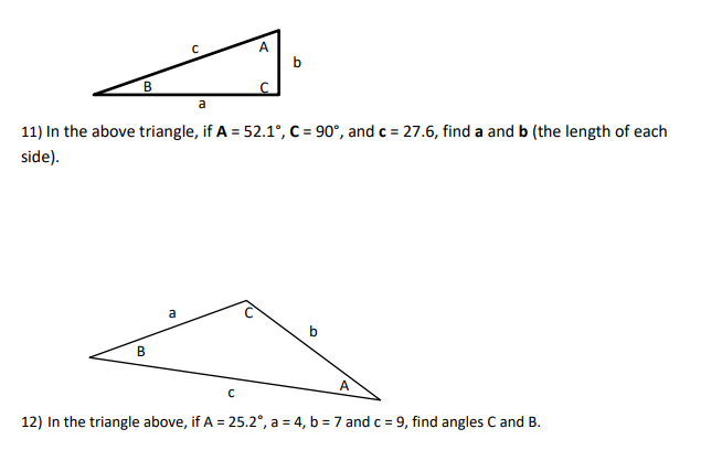 B
B
с
a
a
A
11) In the above triangle, if A = 52.1°, C = 90°, and c = 27.6, find a and b (the length of each
side).
C
с
b
b
A
12) In the triangle above, if A = 25.2°, a = 4, b = 7 and c = 9, find angles C and B.