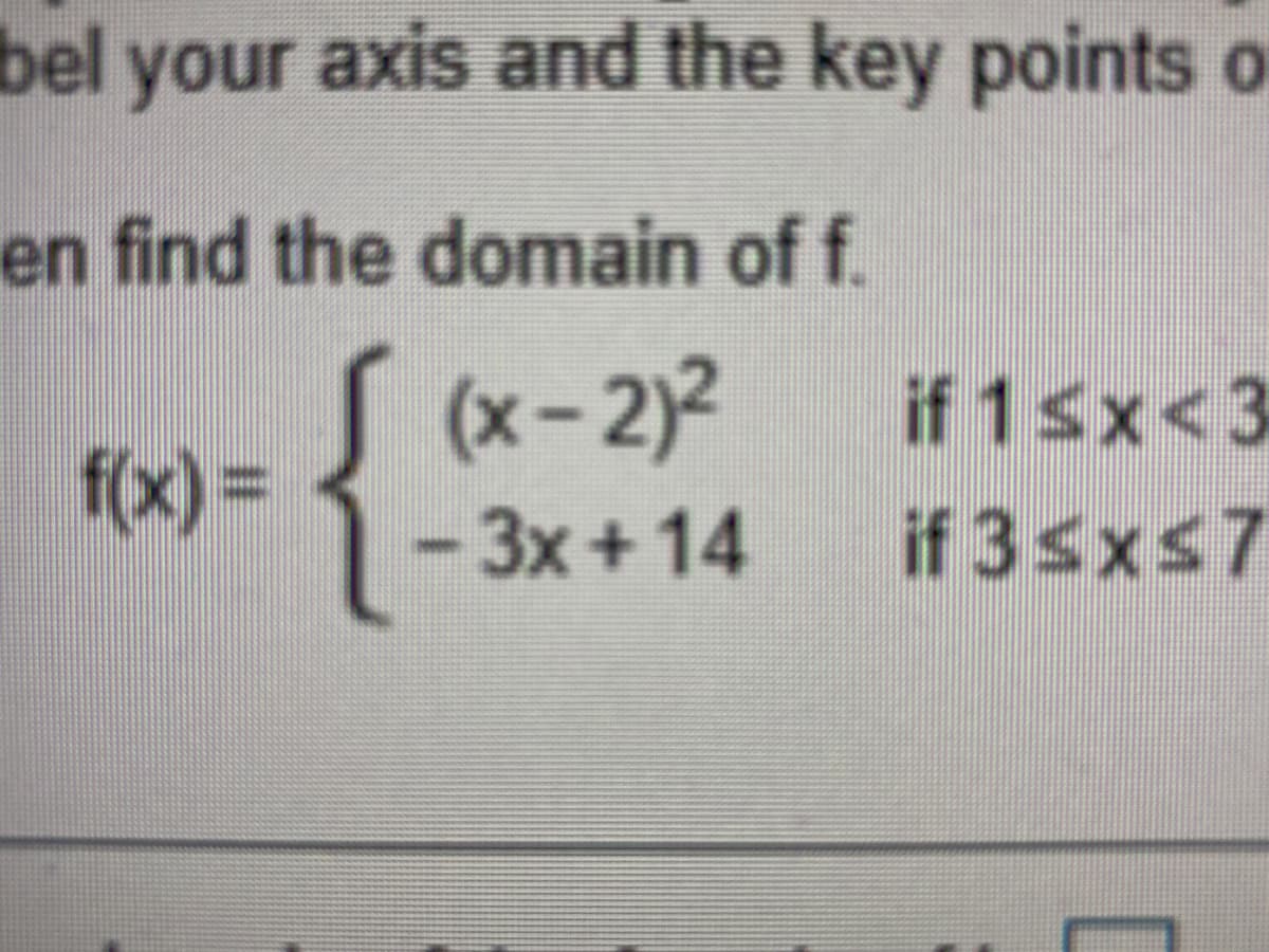 bel your axis and the key points o
en find the domain of f.
(x-2)2
if 1sx<3
f(x) =
3x+14
if 3sxs7
