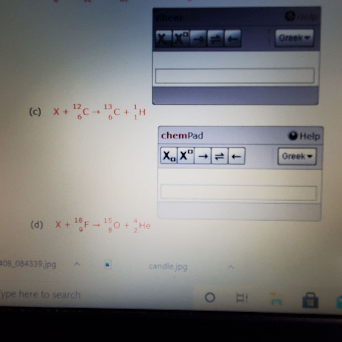 Chem
Greek
"C +H
12
(c) X+C→
13
->
6.
6.
chemPad
О Help
X, X'
Greek
F-0 + He
18
15
(d) X +
408 084339 jpg
candle.jpg
ype here to search
1L
