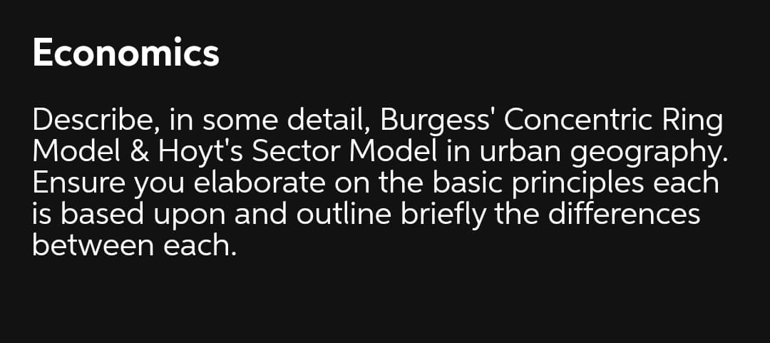 Economics
Describe, in some detail, Burgess' Concentric Ring
Model & Hoyt's Sector Model in urban geography.
Ensure you elaborate on the basic principles each
is based upon and outline briefly the differences
between each.
